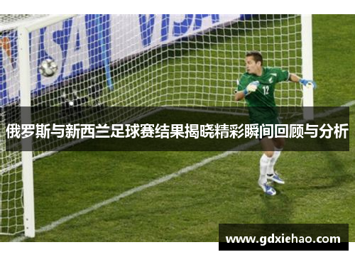 俄罗斯与新西兰足球赛结果揭晓精彩瞬间回顾与分析