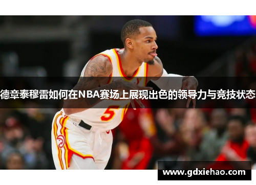 德章泰穆雷如何在NBA赛场上展现出色的领导力与竞技状态